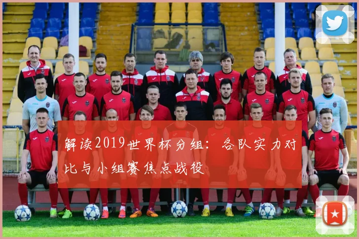 解读2019世界杯分组：各队实力对比与小组赛焦点战役