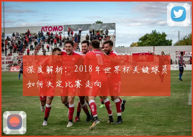 深度解析：2018年世界杯关键球员如何决定比赛走向