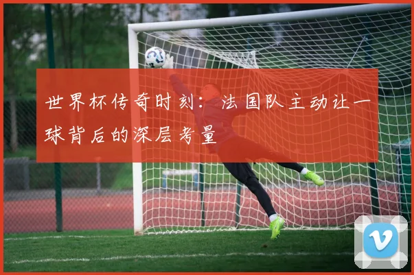 世界杯传奇时刻：法国队主动让一球背后的深层考量