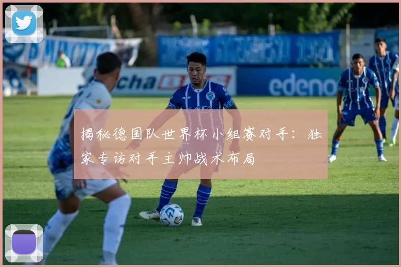揭秘德国队世界杯小组赛对手：独家专访对手主帅战术布局