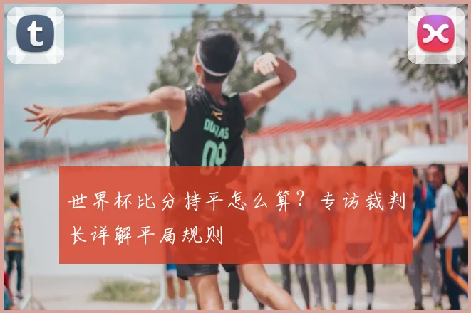 世界杯比分持平怎么算？专访裁判长详解平局规则