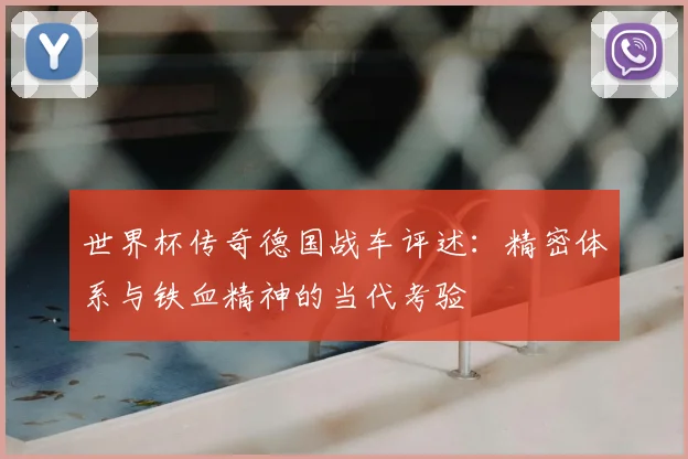 世界杯传奇德国战车评述:精密体系与铁血精神的当代考验