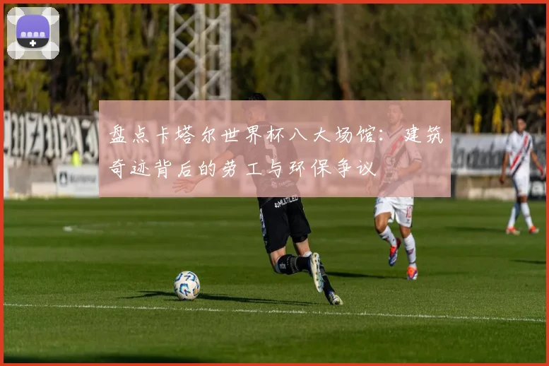 盘点卡塔尔世界杯八大场馆:建筑奇迹背后的劳工与环保争议
