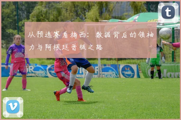 从预选赛看梅西：数据背后的领袖力与阿根廷晋级之路