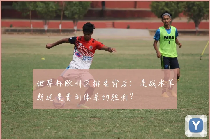 世界杯欧洲区排名背后：是战术革新还是青训体系的胜利？