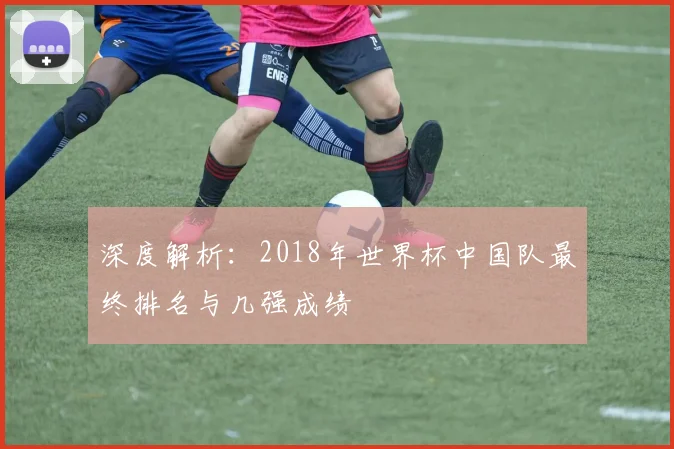 深度解析:2018年世界杯中国队最终排名与几强成绩