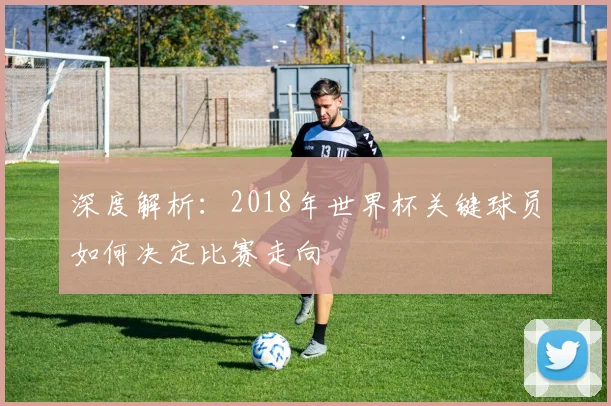 深度解析:2018年世界杯关键球员如何决定比赛走向