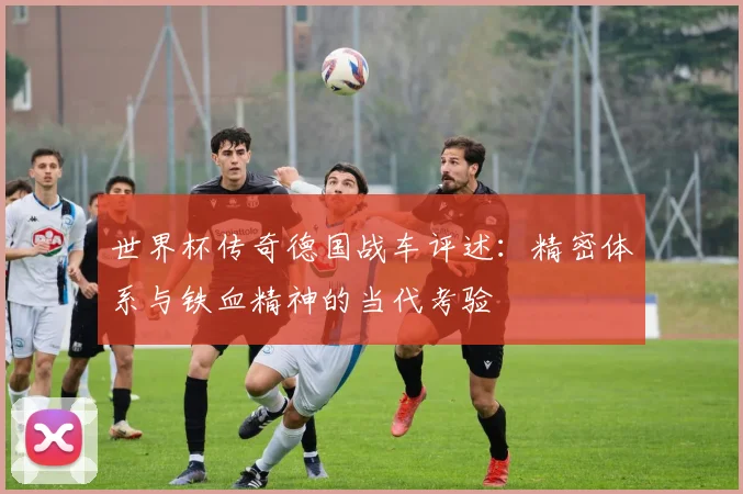 世界杯传奇德国战车评述:精密体系与铁血精神的当代考验